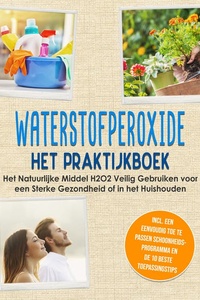 Waterstofperoxide - Het Praktijkboek: Het Natuurlijke Middel H2O2 Veilig Gebruiken voor een Sterke Gezondheid of in het Huishouden, Inclusief een Eenvoudig Toe te Passen Schoonheidsprogramma en de 10 Beste Toepassingstips