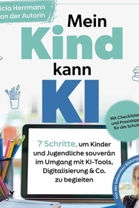 Mein Kind kann KI: 7 Schritte, um Kinder und Jugendliche souverän im Umgang mit KI-Tools, Digitalisierung & Co. zu begleiten | Mit Checklisten und Praxistipps für die Schule