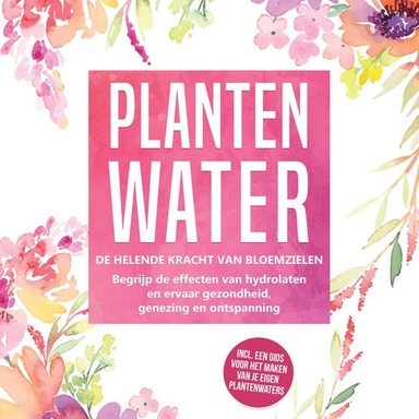 Plantenwater: De helende kracht van bloemzielen - Begrijp de effecten van hydrolaten en ervaar gezondheid, genezing en ontspanning, inclusief een gids voor het maken van je eigen plantenwaters