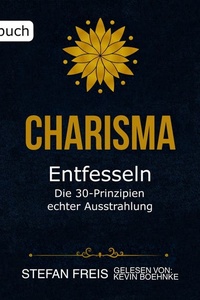 Charisma entfesseln - Die 30 Prinzipien echter Ausstrahlung: Wie du selbstbewusst auftrittst, überzeugend kommunizierst und authentisch wirkst
