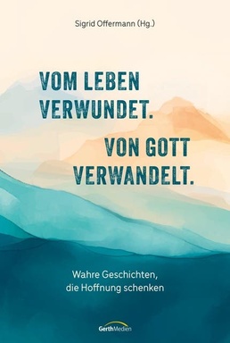 Vom Leben verwundet. Von Gott verwandelt.: Wahre Geschichten, die Hoffnung schenken