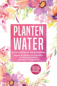 Plantenwater: De helende kracht van bloemzielen - Begrijp de effecten van hydrolaten en ervaar gezondheid, genezing en ontspanning, inclusief een gids voor het maken van je eigen plantenwaters