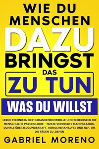 Wie du Menschen dazu bringst, das zu tun, was du willst: Lerne Techniken der Gedankenkontrolle und beherrsche die menschliche Psychologie – nutze verdeckte Manipulation, dunkle Überzeugungskraft, Menschenanalyse und NLP, um die Fäden zu ziehen.