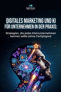DIGITALES MARKETING UND KI FÜR UNTERNEHMEN IN DER PRAXIS: Strategien, die jedes Kleinunternehmen kennen sollte (ohne Fachjargon)