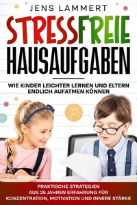 Stressfreie Hausaufgaben Wie Kinder leichter Lernen und Eltern endlich aufatmen können: Praktische Strategien aus 25 Jahren Erfahrung für Konzentration, Motivation und innere Stärke